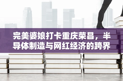 完美婆娘打卡重庆荣昌，半导体制造与网红经济的跨界碰撞