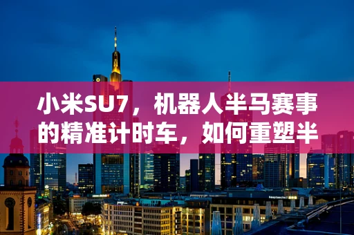小米SU7，机器人半马赛事的精准计时车，如何重塑半导体制造的未来？