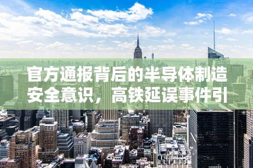 官方通报背后的半导体制造安全意识，高铁延误事件引发的思考