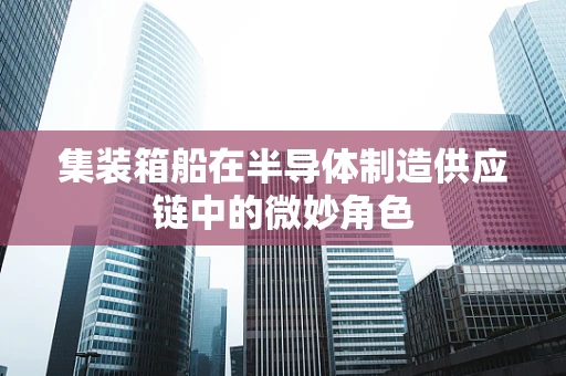 集装箱船在半导体制造供应链中的微妙角色
