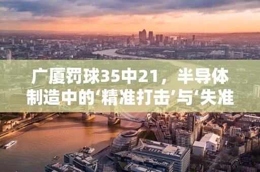 广厦罚球35中21，半导体制造中的‘精准打击’与‘失准时刻’