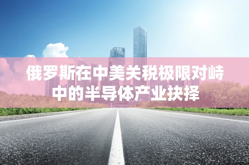 俄罗斯在中美关税极限对峙中的半导体产业抉择