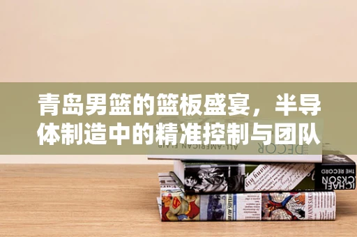 青岛男篮的篮板盛宴，半导体制造中的精准控制与团队协作启示录