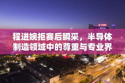 程进婉拒赛后瞬采，半导体制造领域中的尊重与专业界限