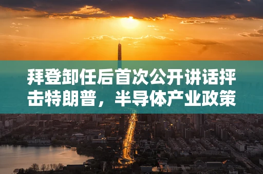 拜登卸任后首次公开讲话抨击特朗普，半导体产业政策分歧的深远影响？