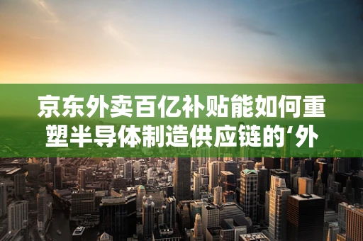京东外卖百亿补贴能如何重塑半导体制造供应链的‘外卖’式竞争格局？