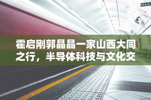 霍启刚郭晶晶一家山西大同之行，半导体科技与文化交融的微妙探索