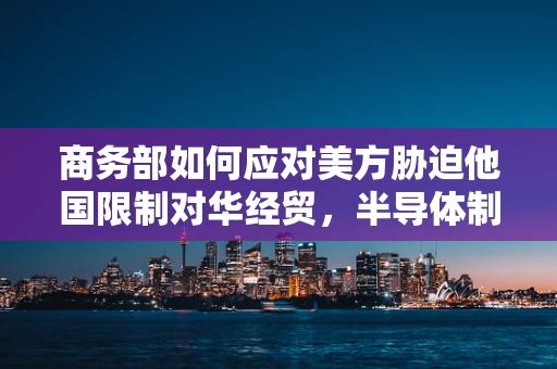 商务部如何应对美方胁迫他国限制对华经贸，半导体制造领域的挑战与策略