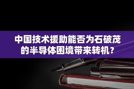 中国技术援助能否为石破茂的半导体困境带来转机？