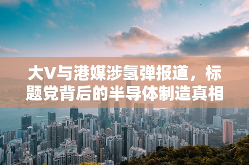 大V与港媒涉氢弹报道，标题党背后的半导体制造真相