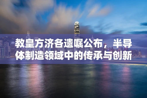 教皇方济各遗嘱公布，半导体制造领域中的传承与创新之问