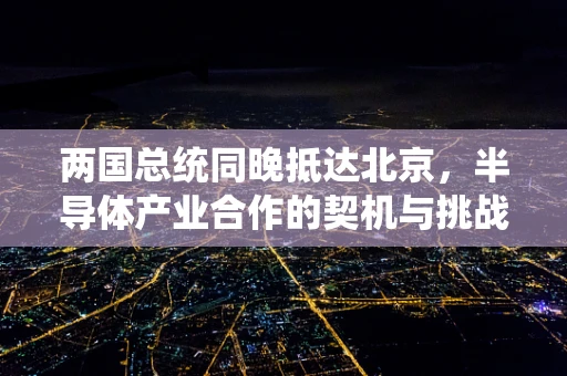 两国总统同晚抵达北京，半导体产业合作的契机与挑战