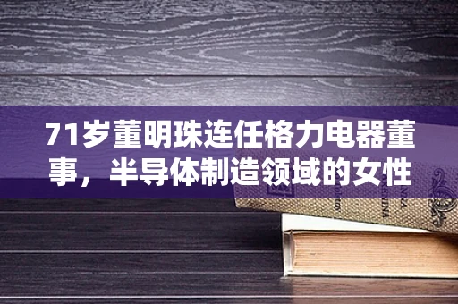 71岁董明珠连任格力电器董事，半导体制造领域的女性领导力与行业未来