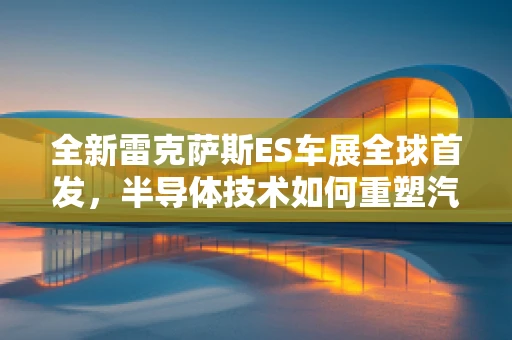 全新雷克萨斯ES车展全球首发，半导体技术如何重塑汽车智能驾驶体验？