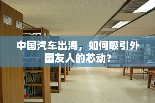 中国汽车出海，如何吸引外国友人的芯动？