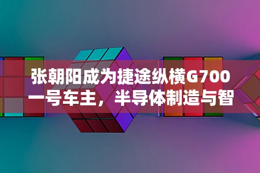 张朝阳成为捷途纵横G700一号车主，半导体制造与智能出行如何共舞？
