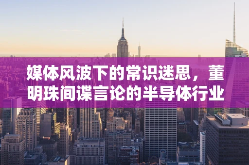 媒体风波下的常识迷思，董明珠间谍言论的半导体行业透视