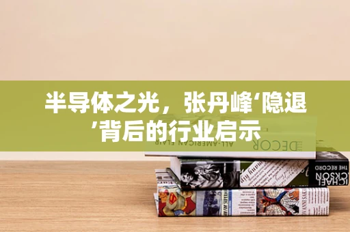 半导体之光，张丹峰‘隐退’背后的行业启示