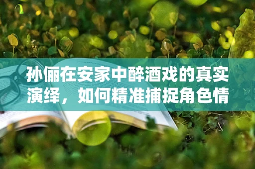 孙俪在安家中醉酒戏的真实演绎，如何精准捕捉角色情绪的半导体视角？