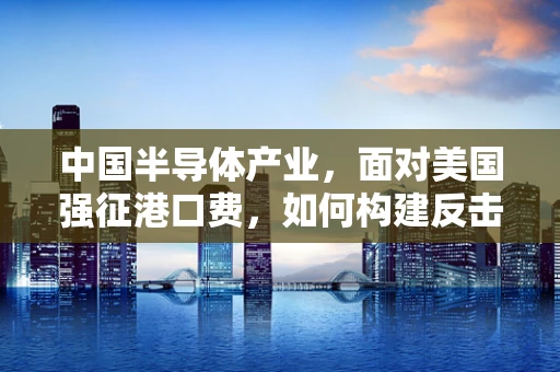 中国半导体产业，面对美国强征港口费，如何构建反击策略与未来蓝图？