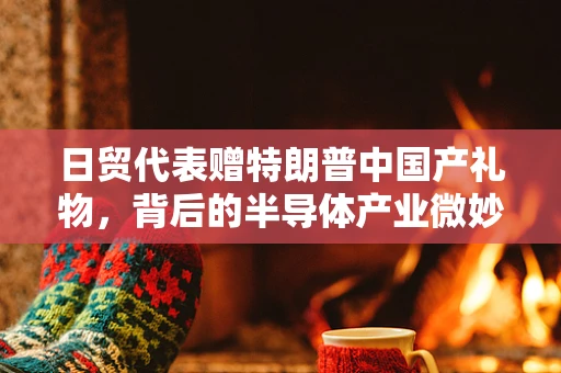 日贸代表赠特朗普中国产礼物，背后的半导体产业微妙关系与全球供应链考量