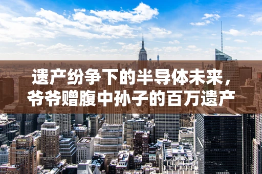 遗产纷争下的半导体未来，爷爷赠腹中孙子的百万遗产，叔叔的起诉如何影响家族与行业？