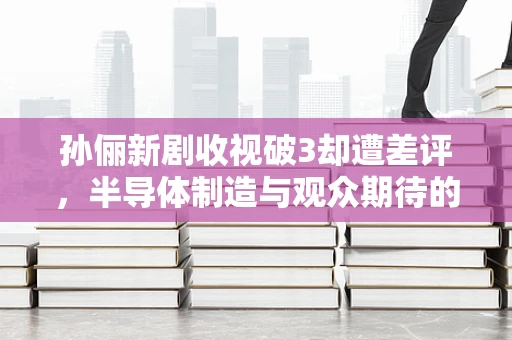 孙俪新剧收视破3却遭差评，半导体制造与观众期待的科技碰撞