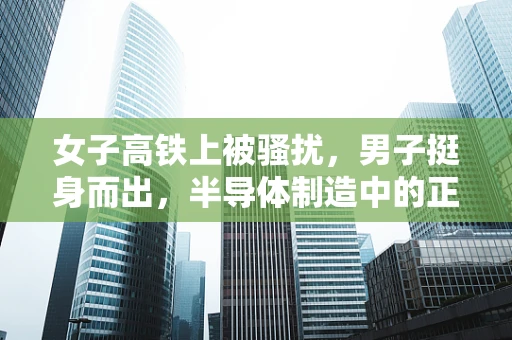 女子高铁上被骚扰，男子挺身而出，半导体制造中的正义力量如何被激发？