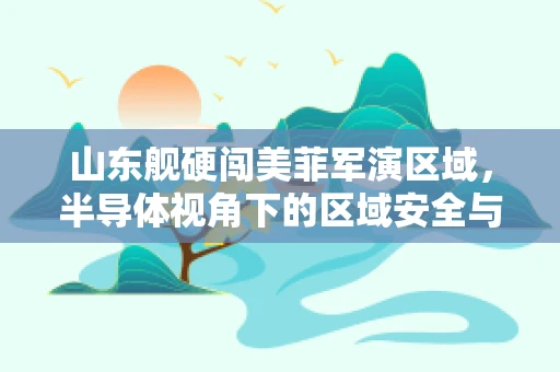 山东舰硬闯美菲军演区域，半导体视角下的区域安全与军事技术博弈