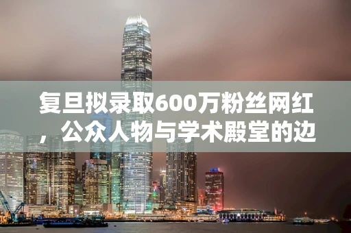 复旦拟录取600万粉丝网红，公众人物与学术殿堂的边界在哪里？