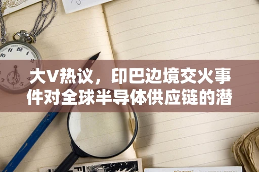 大V热议，印巴边境交火事件对全球半导体供应链的潜在影响