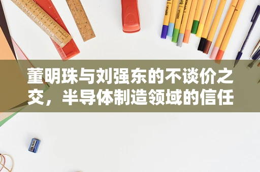 董明珠与刘强东的不谈价之交，半导体制造领域的信任与价值共创