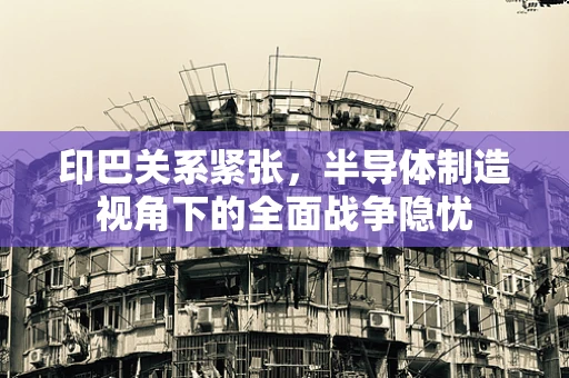 印巴关系紧张，半导体制造视角下的全面战争隐忧