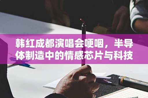 韩红成都演唱会哽咽，半导体制造中的情感芯片与科技温度