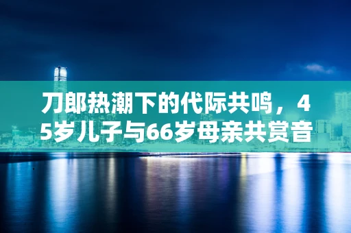 刀郎热潮下的代际共鸣，45岁儿子与66岁母亲共赏音乐盛宴的半导体记忆