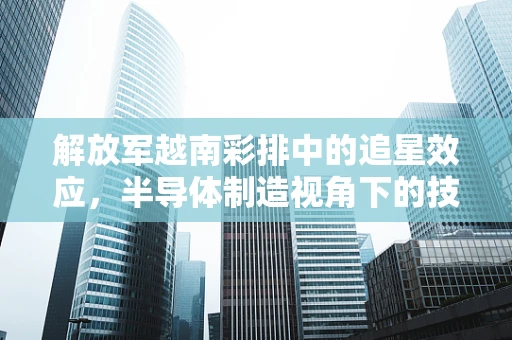 解放军越南彩排中的追星效应，半导体制造视角下的技术展示与国家形象