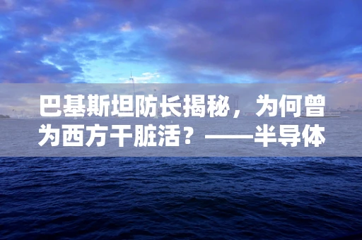 巴基斯坦防长揭秘，为何曾为西方干脏活？——半导体制造的灰色地带与国家安全