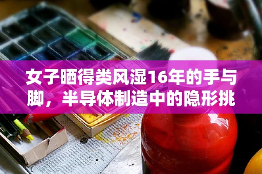 女子晒得类风湿16年的手与脚，半导体制造中的隐形挑战与防护策略