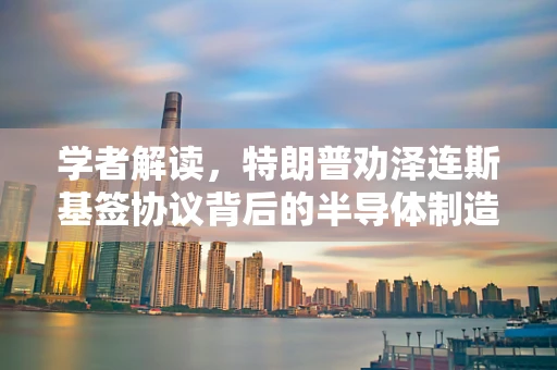 学者解读，特朗普劝泽连斯基签协议背后的半导体制造与地缘政治考量