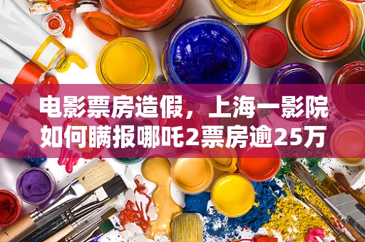 电影票房造假，上海一影院如何瞒报哪吒2票房逾25万？