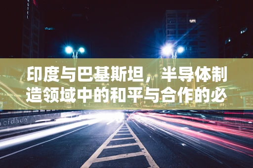 印度与巴基斯坦，半导体制造领域中的和平与合作的必要性