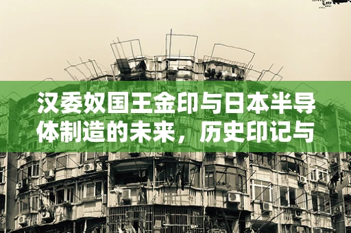 汉委奴国王金印与日本半导体制造的未来，历史印记与现代科技交融的启示