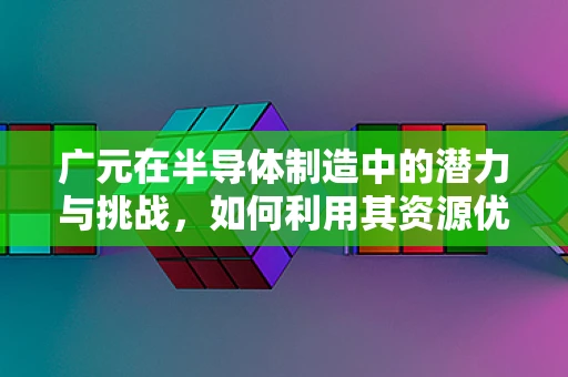广元在半导体制造中的潜力与挑战，如何利用其资源优势？