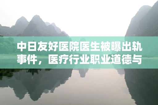 中日友好医院医生被曝出轨事件，医疗行业职业道德与个人私德界限的深思