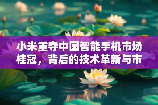 小米重夺中国智能手机市场桂冠，背后的技术革新与市场策略分析