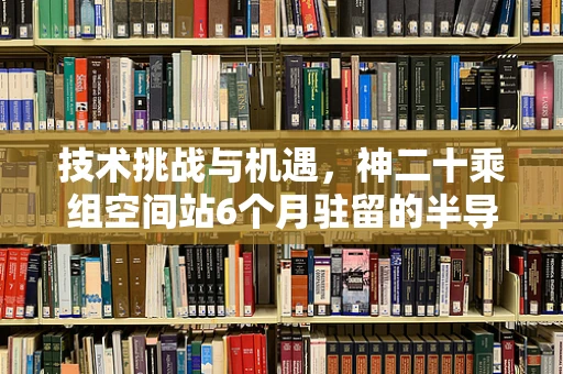 技术挑战与机遇，神二十乘组空间站6个月驻留的半导体制造探索