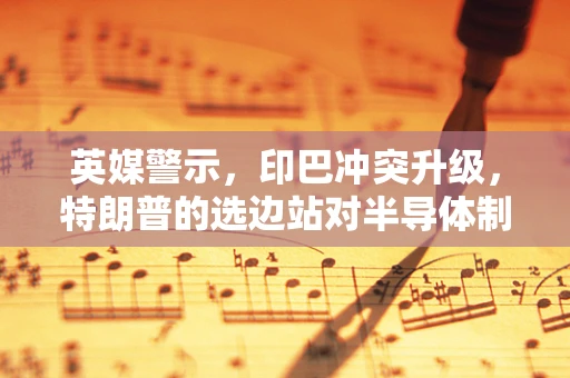英媒警示，印巴冲突升级，特朗普的选边站对半导体制造业意味着什么？
