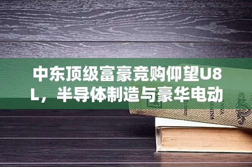 中东顶级富豪竞购仰望U8L，半导体制造与豪华电动车的跨界碰撞