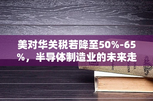 美对华关税若降至50%-65%，半导体制造业的未来走向何方？