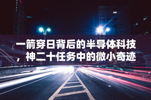 一箭穿日背后的半导体科技，神二十任务中的微小奇迹